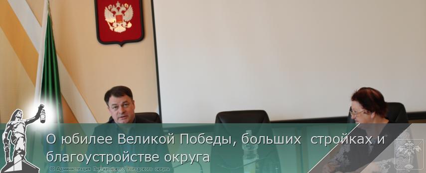О юбилее Великой Победы, больших  стройках и  благоустройстве округа | Администрация муниципального округа город Партизанск Приморского края Официальный сайт