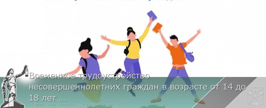 Временное трудоустройство несовершеннолетних граждан в возрасте от 14 до 18 лет в свободное от учебы время | Администрация муниципального округа город Партизанск Приморского края Официальный сайт