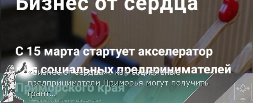«Бизнес от сердца»: как социальные предприниматели Приморья могут получить грант на развитие | Администрация муниципального округа город Партизанск Приморского края Официальный сайт